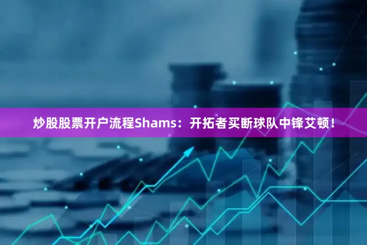 炒股股票开户流程Shams：开拓者买断球队中锋艾顿！