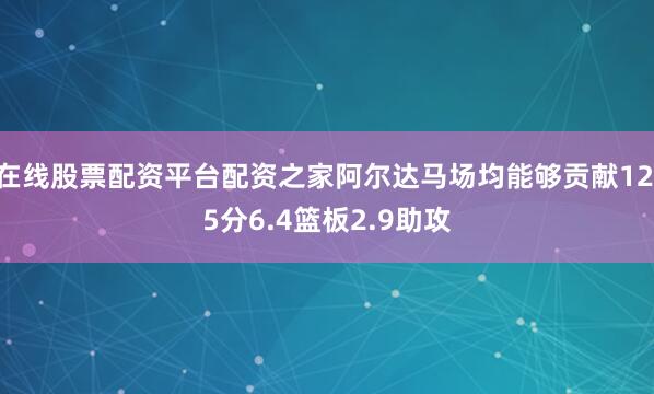在线股票配资平台配资之家阿尔达马场均能够贡献12.5分6.4篮板2.9助攻