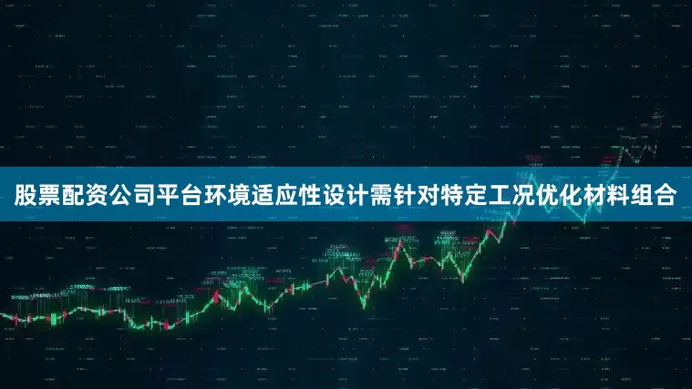 股票配资公司平台环境适应性设计需针对特定工况优化材料组合
