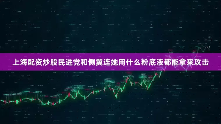 上海配资炒股民进党和侧翼连她用什么粉底液都能拿来攻击
