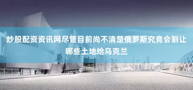 炒股配资资讯网尽管目前尚不清楚俄罗斯究竟会割让哪些土地给乌克兰