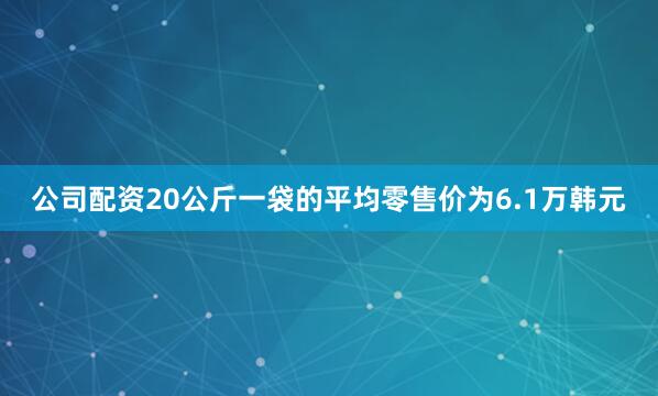 公司配资　　20公斤一袋的平均零售价为6.1万韩元