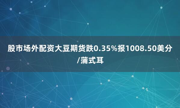 股市场外配资大豆期货跌0.35%报1008.50美分/蒲式耳