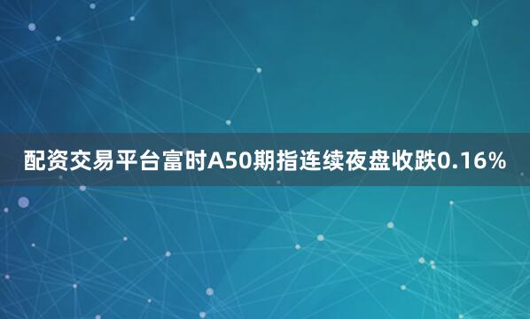 配资交易平台富时A50期指连续夜盘收跌0.16%