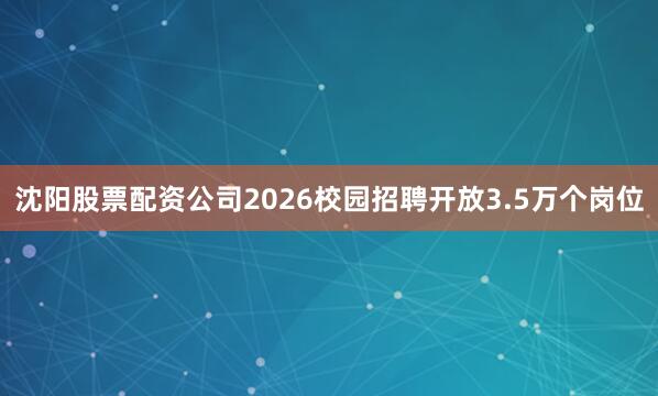 沈阳股票配资公司2026校园招聘开放3.5万个岗位