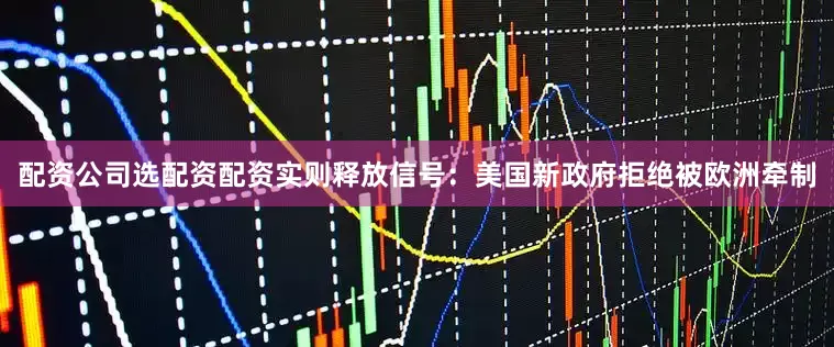 配资公司选配资配资实则释放信号：美国新政府拒绝被欧洲牵制