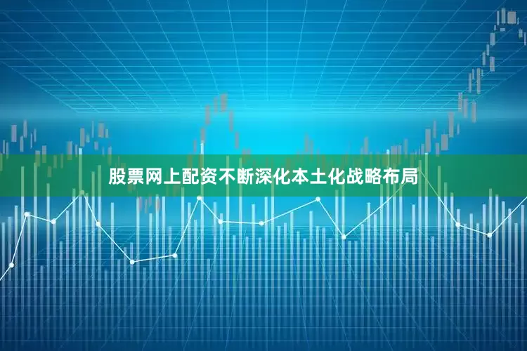 股票网上配资不断深化本土化战略布局
